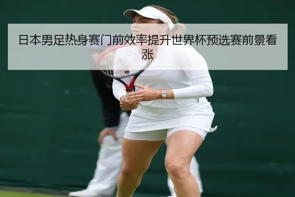 日本男足热身赛门前效率提升世界杯预选赛前景看涨